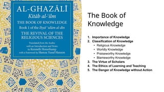 The Book of
Knowledge
1. Importance of Knowledge
2. Classification of Knowledge
• Religious Knowledge
• Worldly Knowledge
• Praiseworthy Knowledge
• Blameworthy Knowledge
3. The Virtue of Scholars
4. The Ethics of Learning and Teaching
5. The Danger of Knowledge without Action
 