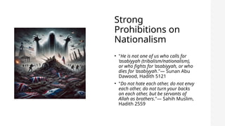Strong
Prohibitions on
Nationalism
• "He is not one of us who calls for
‘asabiyyah (tribalism/nationalism),
or who fights for ‘asabiyyah, or who
dies for ‘asabiyyah."— Sunan Abu
Dawood, Hadith 5121
• "Do not hate each other, do not envy
each other, do not turn your backs
on each other, but be servants of
Allah as brothers."— Sahih Muslim,
Hadith 2559
 