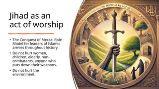 Jihad as an
act of worship
• The Conquest of Mecca: Role
Model for leaders of Islamic
armies throughout history.
• Do not hurt women,
children, elderly, non-
combatants, anyone who
puts down their weapons.
• Do not hurt the
environment.
 