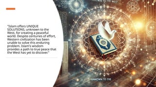 "Islam offers UNIQUE
SOLUTIONS, unknown to the
West, for creating a peaceful
world. Despite centuries of effort,
Western civilization has been
unable to solve this enduring
problem. Islam's wisdom
provides a path to true peace that
the West has yet to discover."
 