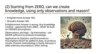 (2) Starting from ZERO, can we create
knowledge, using only observations and reason?
• Enlightenment Answer YES.
• Ghazali’s Answer: NO.
Enlightenment Answer is wrong. Any knowledge
created – apparently from ZERO – MUST be built
on HIDDEN assumptions.
Observations and logic – by themselves – are
NEVER sufficient to produce knowledge.
Application to Statistics and Econometrics:
Assumptions MUST be added to data, to produce
results. Present methodology is faulty, because it
adds arbitrary assumptions, often wrong.
 