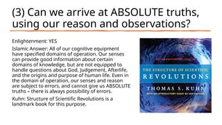 (3) Can we arrive at ABSOLUTE truths,
using our reason and observations?
Enlightenment: YES
Islamic Answer: All of our cognitive equipment
have specified domains of operation. Our senses
can provide good information about certain
domains of knowledge, but are not equipped to
handle questions about God, Judgement, Afterlife,
and the origins and purpose of human life. Even in
the domain of operation, our senses and reason
are subject to errors, and cannot give us ABSOLUTE
truths – there is always possibility of errors.
Kuhn: Structure of Scientific Revolutions is a
landmark book for this purpose.
 