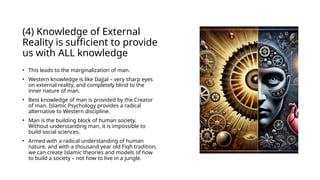 (4) Knowledge of External
Reality is sufficient to provide
us with ALL knowledge
• This leads to the marginalization of man.
• Western knowledge is like Dajjal – very sharp eyes
on external reality, and completely blind to the
inner nature of man.
• Best knowledge of man is provided by the Creator
of man. Islamic Psychology provides a radical
alternative to Western discipline.
• Man is the building block of human society.
Without understanding man, it is impossible to
build social sciences.
• Armed with a radical understanding of human
nature, and with a thousand year old Fiqh tradition,
we can create Islamic theories and models of how
to build a society – not how to live in a jungle.
 
