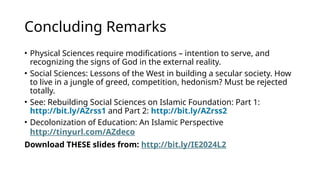 Concluding Remarks
• Physical Sciences require modifications – intention to serve, and
recognizing the signs of God in the external reality.
• Social Sciences: Lessons of the West in building a secular society. How
to live in a jungle of greed, competition, hedonism? Must be rejected
totally.
• See: Rebuilding Social Sciences on Islamic Foundation: Part 1:
http://bit.ly/AZrss1 and Part 2: http://bit.ly/AZrss2
• Decolonization of Education: An Islamic Perspective
http://tinyurl.com/AZdeco
Download THESE slides from: http://bit.ly/IE2024L2
 