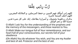 ‫ا‬ً‫م‬ْ‫ل‬ِ‫ع‬ ‫ي‬ِ‫ن‬ْ‫د‬ِ‫ز‬ ِّ‫ب‬َّ‫ر‬
،‫المقربين‬ ‫المالئكة‬ ‫و‬ ،‫المرسلين‬ ‫حفظ‬ ‫و‬ ،‫النبيين‬ ‫فهم‬ ‫أسألك‬ ‫إني‬ ‫اللهم‬
‫عامرة‬ ‫ألسنتنا‬ ‫اجعل‬ ‫اللهم‬
،‫قدير‬ ‫شيء‬ ‫كل‬ ‫على‬ ‫إنك‬ ،‫بطاعتك‬ ‫أسرارنا‬ ‫و‬ ،‫بخشيتك‬ ‫قلوبنا‬ ‫و‬ ،‫بذكرك‬
‫الوكيل‬ ‫نعم‬ ‫و‬ ‫الله‬ ‫حسبنا‬
O Allah! I ask You for the understanding of the prophets and
the memory of the messengers, and those nearest to You.
O Allah! Make our tongue full of Your remembrance, and our
heart full of your consciousness, our secrets full of your
obedience
(Oh Allah!) You do whatever You wish, and You are my Availer
and best of aid. Protector and the best of aid.
 