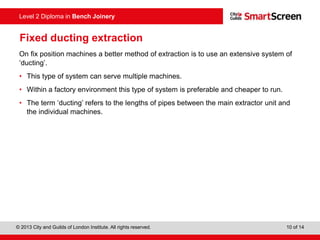 © 2013 City and Guilds of London Institute. All rights reserved. 10 of 14
Level 2 Diploma in Bench Joinery
Fixed ducting extraction
On fix position machines a better method of extraction is to use an extensive system of
‘ducting’.
• This type of system can serve multiple machines.
• Within a factory environment this type of system is preferable and cheaper to run.
• The term ‘ducting’ refers to the lengths of pipes between the main extractor unit and
the individual machines.
 