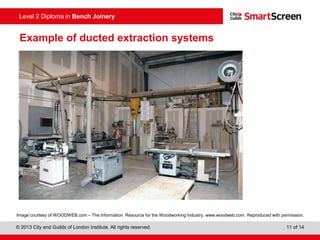 © 2013 City and Guilds of London Institute. All rights reserved. 11 of 14
Level 2 Diploma in Bench Joinery
Example of ducted extraction systems
Image courtesy of WOODWEB.com – The Information Resource for the Woodworking Industry, www.woodweb.com. Reproduced with permission.
 