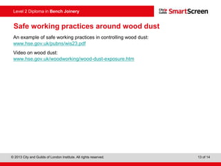 © 2013 City and Guilds of London Institute. All rights reserved. 13 of 14
Level 2 Diploma in Bench Joinery
Safe working practices around wood dust
An example of safe working practices in controlling wood dust:
www.hse.gov.uk/pubns/wis23.pdf
Video on wood dust:
www.hse.gov.uk/woodworking/wood-dust-exposure.htm
 