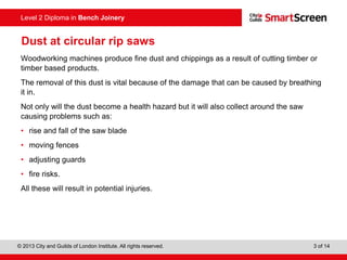© 2013 City and Guilds of London Institute. All rights reserved. 3 of 14
Level 2 Diploma in Bench Joinery
Dust at circular rip saws
Woodworking machines produce fine dust and chippings as a result of cutting timber or
timber based products.
The removal of this dust is vital because of the damage that can be caused by breathing
it in.
Not only will the dust become a health hazard but it will also collect around the saw
causing problems such as:
• rise and fall of the saw blade
• moving fences
• adjusting guards
• fire risks.
All these will result in potential injuries.
 