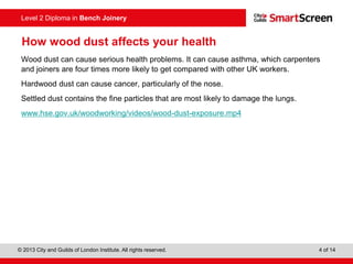 © 2013 City and Guilds of London Institute. All rights reserved. 4 of 14
Level 2 Diploma in Bench Joinery
How wood dust affects your health
Wood dust can cause serious health problems. It can cause asthma, which carpenters
and joiners are four times more likely to get compared with other UK workers.
Hardwood dust can cause cancer, particularly of the nose.
Settled dust contains the fine particles that are most likely to damage the lungs.
www.hse.gov.uk/woodworking/videos/wood-dust-exposure.mp4
 