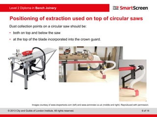 © 2013 City and Guilds of London Institute. All rights reserved. 6 of 14
Level 2 Diploma in Bench Joinery
Positioning of extraction used on top of circular saws
Dust collection points on a circular saw should be:
• both on top and below the saw
• at the top of the blade incorporated into the crown guard.
Images courtesy of www.drapertools.com (left) and www.axminster.co.uk (middle and right). Reproduced with permission.
 
