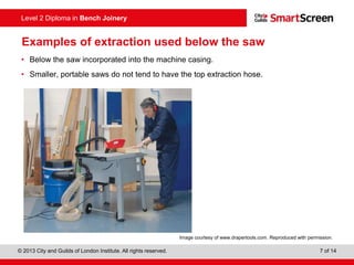 © 2013 City and Guilds of London Institute. All rights reserved. 7 of 14
Level 2 Diploma in Bench Joinery
Examples of extraction used below the saw
• Below the saw incorporated into the machine casing.
• Smaller, portable saws do not tend to have the top extraction hose.
Image courtesy of www.drapertools.com. Reproduced with permission.
 