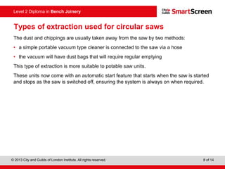 © 2013 City and Guilds of London Institute. All rights reserved. 8 of 14
Level 2 Diploma in Bench Joinery
Types of extraction used for circular saws
The dust and chippings are usually taken away from the saw by two methods:
• a simple portable vacuum type cleaner is connected to the saw via a hose
• the vacuum will have dust bags that will require regular emptying
This type of extraction is more suitable to potable saw units.
These units now come with an automatic start feature that starts when the saw is started
and stops as the saw is switched off, ensuring the system is always on when required.
 