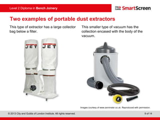 © 2013 City and Guilds of London Institute. All rights reserved. 9 of 14
Level 2 Diploma in Bench Joinery
Two examples of portable dust extractors
This type of extractor has a large collector
bag below a filter.
This smaller type of vacuum has the
collection encased with the body of the
vacuum.
Images courtesy of www.axminster.co.uk. Reproduced with permission.
 