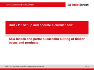 © 2013 City and Guilds of London Institute. All rights reserved. 1 of 16
Level 2 Diploma in Bench Joinery
PowerPointpresentation
Saw blades and parts: successful cutting of timber
bases and products
Unit 211: Set up and operate a circular saw
 