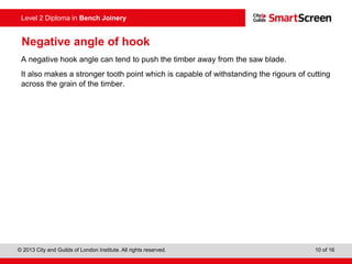 © 2013 City and Guilds of London Institute. All rights reserved. 10 of 16
Level 2 Diploma in Bench Joinery
Negative angle of hook
A negative hook angle can tend to push the timber away from the saw blade.
It also makes a stronger tooth point which is capable of withstanding the rigours of cutting
across the grain of the timber.
 