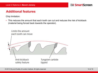 © 2013 City and Guilds of London Institute. All rights reserved. 12 of 16
Level 2 Diploma in Bench Joinery
Additional features
Chip limitation:
• This reduces the amount that each tooth can cut and reduces the risk of kickback
(material being forced back towards the operator).
 