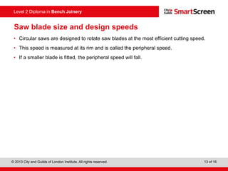 © 2013 City and Guilds of London Institute. All rights reserved. 13 of 16
Level 2 Diploma in Bench Joinery
Saw blade size and design speeds
• Circular saws are designed to rotate saw blades at the most efficient cutting speed.
• This speed is measured at its rim and is called the peripheral speed.
• If a smaller blade is fitted, the peripheral speed will fall.
 
