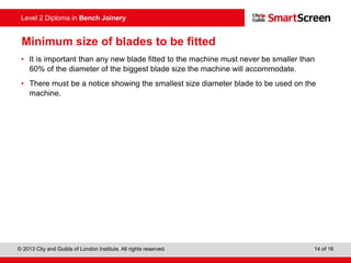 © 2013 City and Guilds of London Institute. All rights reserved. 14 of 16
Level 2 Diploma in Bench Joinery
Minimum size of blades to be fitted
• It is important than any new blade fitted to the machine must never be smaller than
60% of the diameter of the biggest blade size the machine will accommodate.
• There must be a notice showing the smallest size diameter blade to be used on the
machine.
 