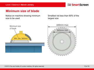 © 2013 City and Guilds of London Institute. All rights reserved. 15 of 16
Level 2 Diploma in Bench Joinery
Minimum size of blade
Notice on machine showing minimum
size to be used
Smallest not less than 60% of the
largest size
 