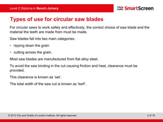 © 2013 City and Guilds of London Institute. All rights reserved. 2 of 16
Level 2 Diploma in Bench Joinery
Types of use for circular saw blades
For circular saws to work safely and effectively, the correct choice of saw blade and the
material the teeth are made from must be made.
Saw blades fall into two main categories:
• ripping down the grain
• cutting across the grain.
Most saw blades are manufactured from flat alloy steel.
To avoid the saw binding in the cut causing friction and heat, clearance must be
provided.
This clearance is known as ‘set’.
The total width of the saw cut is known as ‘kerf’.
 