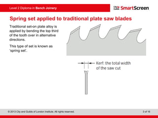 © 2013 City and Guilds of London Institute. All rights reserved. 3 of 16
Level 2 Diploma in Bench Joinery
Spring set applied to traditional plate saw blades
Traditional set-on plate alloy is
applied by bending the top third
of the tooth over in alternative
directions.
This type of set is known as
‘spring set’.
 