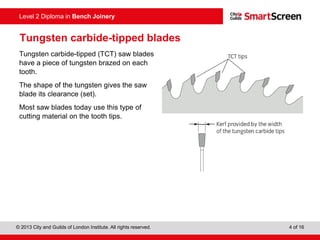 © 2013 City and Guilds of London Institute. All rights reserved. 4 of 16
Level 2 Diploma in Bench Joinery
Tungsten carbide-tipped blades
Tungsten carbide-tipped (TCT) saw blades
have a piece of tungsten brazed on each
tooth.
The shape of the tungsten gives the saw
blade its clearance (set).
Most saw blades today use this type of
cutting material on the tooth tips.
 