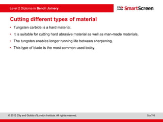 © 2013 City and Guilds of London Institute. All rights reserved. 5 of 16
Level 2 Diploma in Bench Joinery
Cutting different types of material
• Tungsten carbide is a hard material.
• It is suitable for cutting hard abrasive material as well as man-made materials.
• The tungsten enables longer running life between sharpening.
• This type of blade is the most common used today.
 