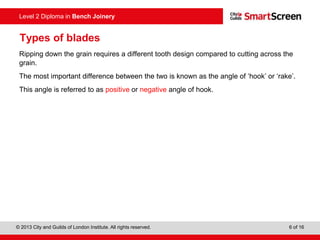 © 2013 City and Guilds of London Institute. All rights reserved. 6 of 16
Level 2 Diploma in Bench Joinery
Types of blades
Ripping down the grain requires a different tooth design compared to cutting across the
grain.
The most important difference between the two is known as the angle of ‘hook’ or ‘rake’.
This angle is referred to as positive or negative angle of hook.
 