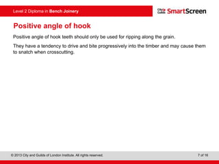 © 2013 City and Guilds of London Institute. All rights reserved. 7 of 16
Level 2 Diploma in Bench Joinery
Positive angle of hook
Positive angle of hook teeth should only be used for ripping along the grain.
They have a tendency to drive and bite progressively into the timber and may cause them
to snatch when crosscutting.
 