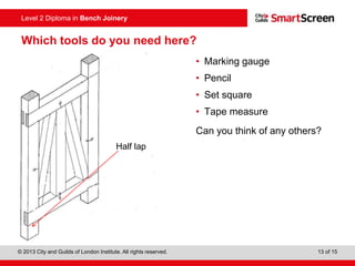 © 2013 City and Guilds of London Institute. All rights reserved. 13 of 15
Level 2 Diploma in Bench Joinery
Which tools do you need here?
• Marking gauge
• Pencil
• Set square
• Tape measure
Can you think of any others?
Half lap
 