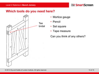 © 2013 City and Guilds of London Institute. All rights reserved. 14 of 15
Level 2 Diploma in Bench Joinery
Which tools do you need here?
• Mortice gauge
• Pencil
• Set square
• Tape measure
Can you think of any others?
Tee
bridal
 