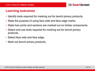 © 2013 City and Guilds of London Institute. All rights reserved. 2 of 15
Level 2 Diploma in Bench Joinery
Learning outcomes
• Identify tools required for marking out for bench joinery products.
• State the purpose of using face side and face edge marks.
• State how joints and sections are marked out on timber components.
• Select and use tools required for marking out for bench joinery
products.
• Select face side and face edge.
• Mark out bench joinery products.
 