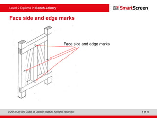 © 2013 City and Guilds of London Institute. All rights reserved. 5 of 15
Level 2 Diploma in Bench Joinery
Face side and edge marks
Face side and edge marks
 