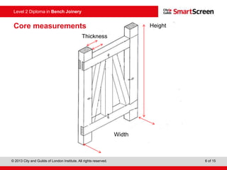 © 2013 City and Guilds of London Institute. All rights reserved. 6 of 15
Level 2 Diploma in Bench Joinery
Width
Height
Thickness
Core measurements
 