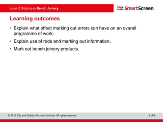 © 2013 City and Guilds of London Institute. All rights reserved. 2 of 9
Level 2 Diploma in Bench Joinery
Learning outcomes
• Explain what effect marking out errors can have on an overall
programme of work.
• Explain use of rods and marking out information.
• Mark out bench joinery products.
 