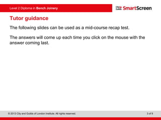 © 2013 City and Guilds of London Institute. All rights reserved. 3 of 9
Level 2 Diploma in Bench Joinery
Tutor guidance
The following slides can be used as a mid-course recap test.
The answers will come up each time you click on the mouse with the
answer coming last.
 