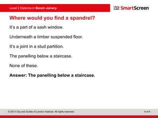 © 2013 City and Guilds of London Institute. All rights reserved. 4 of 9
Level 2 Diploma in Bench Joinery
Where would you find a spandrel?
It’s a part of a sash window.
Underneath a timber suspended floor.
It’s a joint in a stud partition.
The panelling below a staircase.
None of these.
Answer: The panelling below a staircase.
 