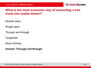 © 2013 City and Guilds of London Institute. All rights reserved. 7 of 9
Level 2 Diploma in Bench Joinery
What is the most economic way of converting a tree
trunk into usable timber?
Quarter sawn.
Rough sawn.
Through and through.
Tangential.
None of these.
Answer: Through and through.
 
