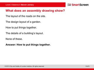 © 2013 City and Guilds of London Institute. All rights reserved. 8 of 9
Level 2 Diploma in Bench Joinery
What does an assembly drawing show?
The layout of the roads on the site.
The design layout of a garden.
How to put things together.
The details of a building’s layout.
None of these.
Answer: How to put things together.
 