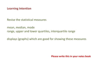 Learning Intention


Revise the statistical measures

mean, median, mode
range, upper and lower quartiles, interquartile range

displays (graphs) which are good for showing these measures




                                  Please write this in your notes book
 