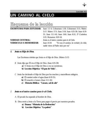 L
                                                                                            B




                                                                                    Lección #2

UN CAMINO AL CIELO

Esquema de la lección
ESCRITURAS PARA ESTUDIAR:               Juan 1:1-4; Colosenses 1:16; Colosenses 2:15; Mateo
                                        3:17; Mateo 17:5; Juan 3:16; Juan 4:25-26; Juan 6:19-
                                        21; Juan 11:1-45; Juan 14:6; Juan 6:51; 2ª Corintios
                                        5:21; Romanos 10:9-10.
VERDAD CENTRAL:                         Jesús es el único camino para ir al Cielo.
VERSICULO A MEMORIZAR:                  Juan 14:16       “Yo soy el camino, la verdad y la vida;
                                        nadie viene al Padre sino por mí”

1.   Jesús es Hijo de Dios.

        Las Escrituras rebelan que Jesús es el Hijo de Dios. (Mateo 3:17)

     B. Jesús dijo que Él era el Hijo de Dios. (Juan 4:25-26)
             a) O Jesús era el Hijo de Dios o era un mentiroso.
             b) Lección Objetiva: “El pan de Vida”.

     C. Jesús fue declarado el Hijo de Dios por los muchos y maravillosos milagros.
             a) Él caminó sobre el agua (Juan 6:19-21).
             b) Él resucitó a Lázaro (Juan 11:1-45)
             c) Historia Bíblica: “Lázaro, sal de ahí”



2.   Jesús es el único camino para ir al Cielo.

     A. El pecado ha separado al hombre de Dios.

     B. Dios envió a Jesús a la Tierra para pagar el precio por nuestros pecados.
            a) Drama: “Historia de la Redención”
            b) Lección Objetiva: “La paleta”
 