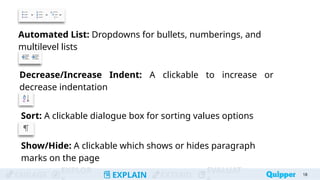 ENGAGE
EXPLOR
EXPLAIN EXTEND
EVALUAT
Automated List: Dropdowns for bullets, numberings, and
multilevel lists
18
Decrease/Increase Indent: A clickable to increase or
decrease indentation
Sort: A clickable dialogue box for sorting values options
Show/Hide: A clickable which shows or hides paragraph
marks on the page
 