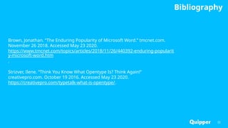 Bibliography
32
Brown, Jonathan. “The Enduring Popularity of Microsoft Word.” tmcnet.com.
November 26 2018. Accessed May 23 2020.
https://www.tmcnet.com/topics/articles/2018/11/26/440392-enduring-popularit
y-microsoft-word.htm
.
Strizver, Ilene. “Think You Know What Opentype Is? Think Again!”
creativepro.com. October 19 2016. Accessed May 23 2020.
https://creativepro.com/typetalk-what-is-opentype/.
 