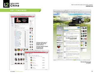 DIGITAL Iq Index:

China
                                                          Want to know more about your brand’s ranking?
                                                                                        COnTACT Us



key Findings




                            Lancôme’s group page on
                            Kaixin001	(left)	has	over	
                            250,000 members.
                            The brand regularly engages
                            its audience with
                            contests	(below).




                                                                             Mercedes-Benz	fan	page	
                                                                                        on renren.




© L2 2010 L2ThinkTank.com                                                                              14
 