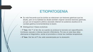 ETIOPATOGENIA
 Es más frecuente que los ácidos se relacionen con lesiones gástricas que los
álcalis, pero en la realidad los álcalis también originan severas lesiones gástricas,
ya que con el espasmo pilórico asociado retienen la sustancia cáustica en la
cavidad gástrica incrementándose la lesión.
 Distinguimos 4 fases evolutivas:
– 1ª fase. Del 1º al 3er día; es cuando se produce la necrosis con saponificación,
trombosis vascular e intensa reacción inflamatoria. Por eso en esta fase debe
efectuarse el diagnóstico, sentar el pronóstico e iniciar las medidas terapéuticas.
– 2ª fase. Del 3er al 5º día; está caracterizada por la ulceración.
 