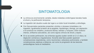 SINTOMATOLOGIA
 La clínica es enormemente variable, desde molestias orofaríngeas banales hasta
el shock y la perforación temprana.
 La ingestión del cáustico suele dar lugar a un dolor local inmediato y odinofagia.
 Con frecuencialos pacientes presentan vómitos o náuseas inmediatas a la
ingestión. Igualmente la lesión de la epiglotis, hipofaringe y faringe, por aspiración
si el producto es cristalino, producirá disnea, estridor y ronquera. Dolor torácico
intenso, enfisema subcutáneo, así como signos clínicos de shock y sepsis.
 Si no se existe perforación, los síntomas agudos suelen remitir en 2 ó 3 días y la
deglución comienza a regularizarse. Durante esta fase pueden aparecer
complicaciones respiratorias, como neumonías o abscesos pulmonares, y también
complicaciones sépticas a distancia, así como la progresión de las lesiones
periesofágicas hacia el mediastino.
 