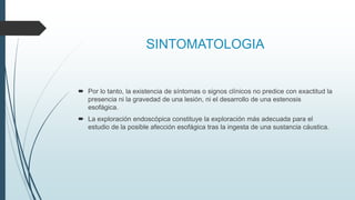 SINTOMATOLOGIA
 Por lo tanto, la existencia de síntomas o signos clínicos no predice con exactitud la
presencia ni la gravedad de una lesión, ni el desarrollo de una estenosis
esofágica.
 La exploración endoscópica constituye la exploración más adecuada para el
estudio de la posible afección esofágica tras la ingesta de una sustancia cáustica.
 
