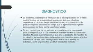 DIAGNOSTICO
 La existencia, localización e intensidad de la lesión provocada en el tracto
gastrointestinal por la ingestión de sustancias químicas cáusticas
depende de la cantidad, las propiedades físicas y la concentración del
producto ingerido, así como del tiempo que el agente químico ingerido
permanece en contacto con la superficie mucosa.
 Es importante lograr de los padres o acompañantes una muestra del
producto ingerido, con lo cual tendremos una idea clara de su capacidad
cáustica. Nuestra recomendación es que ante la sospecha de ingestión de
un cáustico, se practique siempre la endoscopia digestiva, que es el único
método que permite tanto un diagnóstico exacto de la lesión y su
extensión, como un pronóstico y actitud terapéutica correcta.
 