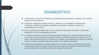 DIAGNOSTICO
 Se efectuarán una serie de exámenes complementarios destinados a objetivar con exactitud
el alcance de las lesiones.
 Solicitarán radiografías simples de tórax y abdomen y una analítica de sangre para
comprobar si existe una acidosis metabólica, leucocitosis, hemólisis o signos de
coagulopatía por consumo.
 Pero la exploración fundamental, en sus vertientes diagnóstica, pronóstica y de decisión
terapéutica, es la fibroesofagogastroscopia.
 La opinión mayoritaria es que la fibroscopia debe efectuarse de manera temprana entre las
12 y las 48 horas posteriores a la ingesta. De forma habitual se practica en las primeras 24
horas. Debe esperarse unas 6-12 horas tras la ingesta, para estabilizar al paciente y además
porque si hubiera complicaciones graves éstas ya se habrán presentado.
 El periodo de observación no debe exceder las 72 horas, pues si recordamos la evolución
natural de las lesiones, a partir de ese momento la escara y el tejido de granulación hacen
que el esófago sea más friable y exista más riesgo de perforación.
 